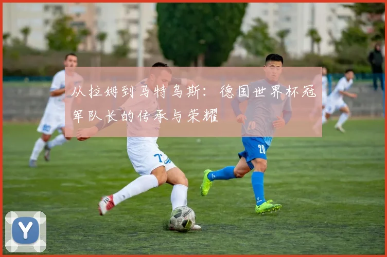 从拉姆到马特乌斯：德国世界杯冠军队长的传承与荣耀