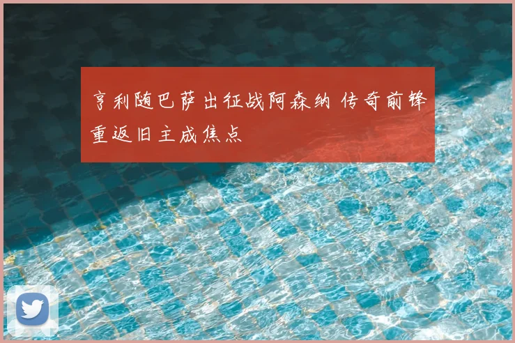 亨利随巴萨出征战阿森纳 传奇前锋重返旧主成焦点
