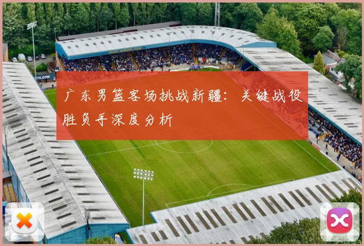 广东男篮客场挑战新疆：关键战役胜负手深度分析