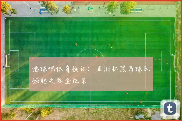 播球吧体育快讯：亚洲杯黑马球队崛起之路全纪录