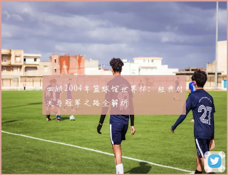 回顾2004年篮球馆世界杯：经典对决与冠军之路全解析