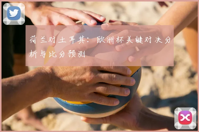 荷兰对土耳其：欧洲杯关键对决分析与比分预测