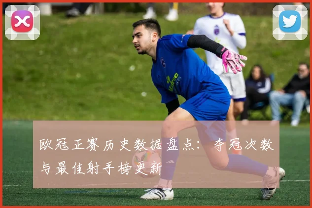 欧冠正赛历史数据盘点：夺冠次数与最佳射手榜更新