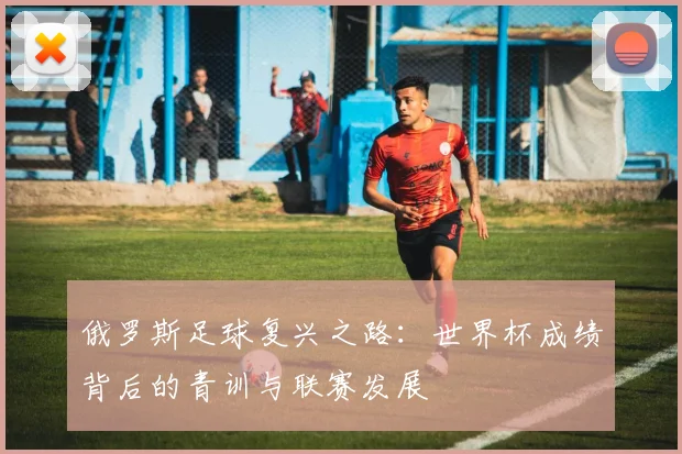 俄罗斯足球复兴之路：世界杯成绩背后的青训与联赛发展