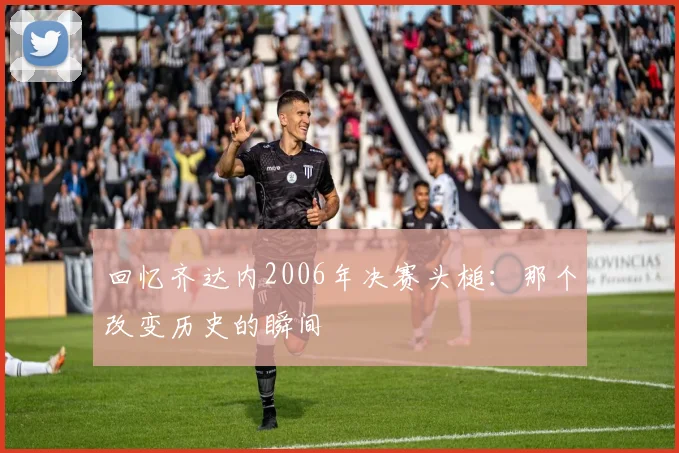 回忆齐达内2006年决赛头槌：那个改变历史的瞬间