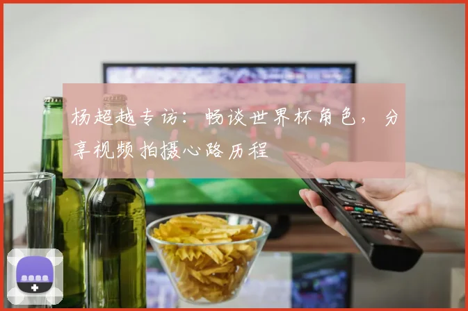 杨超越专访：畅谈世界杯角色，分享视频拍摄心路历程