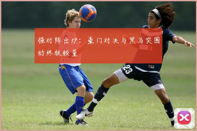 强对阵出炉:豪门对决与黑马突围的终极较量