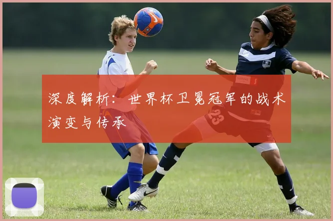 深度解析：世界杯卫冕冠军的战术演变与传承