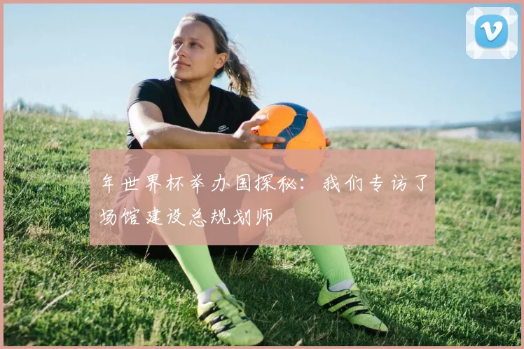 年世界杯举办国探秘：我们专访了场馆建设总规划师