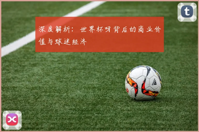 深度解析：世界杯呀背后的商业价值与球迷经济