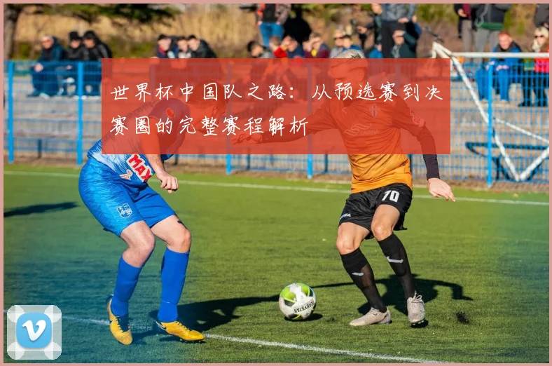 世界杯中国队之路:从预选赛到决赛圈的完整赛程解析
