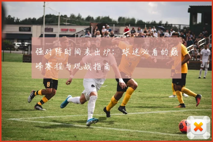 强对阵时间表出炉：球迷必看的巅峰赛程与观战指南